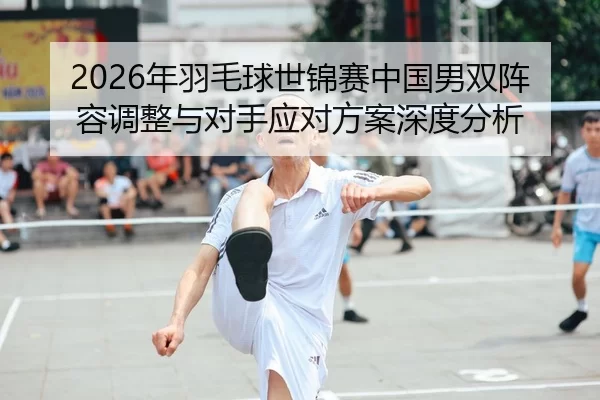 2026年羽毛球世锦赛中国男双阵容调整与对手应对方案深度分析