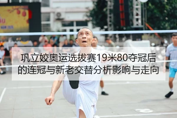 巩立姣奥运选拔赛19米80夺冠后的连冠与新老交替分析影响与走向