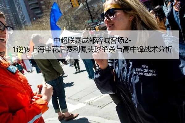 中超联赛成都蓉城客场2-1逆转上海申花后费利佩头球绝杀与高中锋战术分析